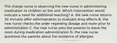 The charge nurse is observing the new nurse in administering medication to children on the unit. Which intervention would indicate a need for additional teaching? A. the new nurse returns 30 minutes after administration to evaluate drug effects B. the new nurse checks the order regarding dosage and route prior to administration C. the new nurse asks the parents to leave the room during medication administration D. the new nurse questions the parents about the existence of allergies