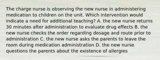 The charge nurse is observing the new nurse in administering medication to children on the unit. Which intervention would indicate a need for additional teaching? A. the new nurse returns 30 minutes after administration to evaluate drug effects B. the new nurse checks the order regarding dosage and route prior to administration C. the new nurse asks the parents to leave the room during medication administration D. the new nurse questions the parents about the existence of allergies