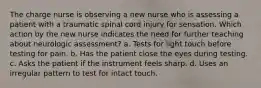 The charge nurse is observing a new nurse who is assessing a patient with a traumatic spinal cord injury for sensation. Which action by the new nurse indicates the need for further teaching about neurologic assessment? a. Tests for light touch before testing for pain. b. Has the patient close the eyes during testing. c. Asks the patient if the instrument feels sharp. d. Uses an irregular pattern to test for intact touch.