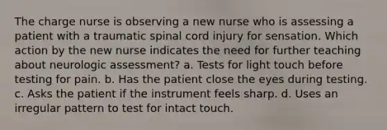 The charge nurse is observing a new nurse who is assessing a patient with a traumatic spinal cord injury for sensation. Which action by the new nurse indicates the need for further teaching about neurologic assessment? a. Tests for light touch before testing for pain. b. Has the patient close the eyes during testing. c. Asks the patient if the instrument feels sharp. d. Uses an irregular pattern to test for intact touch.