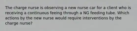 The charge nurse is observing a new nurse car for a client who is receiving a continuous feeing through a NG feeding tube. Which actions by the new nurse would require interventions by the charge nurse?