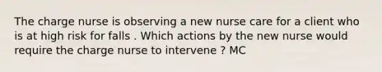 The charge nurse is observing a new nurse care for a client who is at high risk for falls . Which actions by the new nurse would require the charge nurse to intervene ? MC