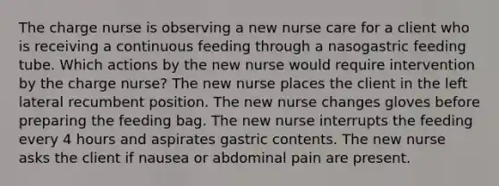 The charge nurse is observing a new nurse care for a client who is receiving a continuous feeding through a nasogastric feeding tube. Which actions by the new nurse would require intervention by the charge nurse? The new nurse places the client in the left lateral recumbent position. The new nurse changes gloves before preparing the feeding bag. The new nurse interrupts the feeding every 4 hours and aspirates gastric contents. The new nurse asks the client if nausea or abdominal pain are present.