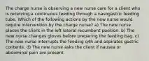 The charge nurse is observing a new nurse care for a client who is receiving a continuous feeding through a nasogastric feeding tube. Which of the following actions by the new nurse would require intervention by the charge nurse? a) The new nurse places the client in the left lateral recumbent position. b) The new nurse changes gloves before preparing the feeding bag. c) The new nurse interrupts the feeding q4h and aspirates gastric contents. d) The new nurse asks the client if nausea or abdominal pain are present.