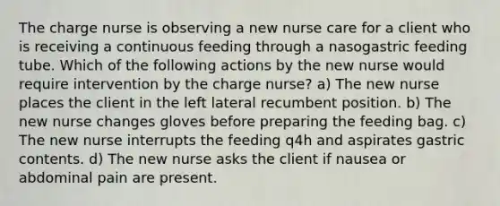 The charge nurse is observing a new nurse care for a client who is receiving a continuous feeding through a nasogastric feeding tube. Which of the following actions by the new nurse would require intervention by the charge nurse? a) The new nurse places the client in the left lateral recumbent position. b) The new nurse changes gloves before preparing the feeding bag. c) The new nurse interrupts the feeding q4h and aspirates gastric contents. d) The new nurse asks the client if nausea or abdominal pain are present.