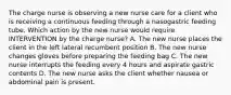 The charge nurse is observing a new nurse care for a client who is receiving a continuous feeding through a nasogastric feeding tube. Which action by the new nurse would require INTERVENTION by the charge nurse? A. The new nurse places the client in the left lateral recumbent position B. The new nurse changes gloves before preparing the feeding bag C. The new nurse interrupts the feeding every 4 hours and aspirate gastric contents D. The new nurse asks the client whether nausea or abdominal pain is present.