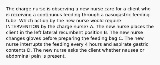 The charge nurse is observing a new nurse care for a client who is receiving a continuous feeding through a nasogastric feeding tube. Which action by the new nurse would require INTERVENTION by the charge nurse? A. The new nurse places the client in the left lateral recumbent position B. The new nurse changes gloves before preparing the feeding bag C. The new nurse interrupts the feeding every 4 hours and aspirate gastric contents D. The new nurse asks the client whether nausea or abdominal pain is present.