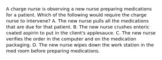 A charge nurse is observing a new nurse preparing medications for a patient. Which of the following would require the charge nurse to intervene? A. The new nurse pulls all the medications that are due for that patient. B. The new nurse crushes enteric coated aspirin to put in the client's applesauce. C. The new nurse verifies the order in the computer and on the medication packaging. D. The new nurse wipes down the work station in the med room before preparing medications.