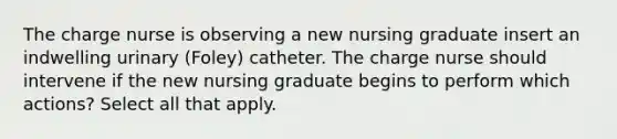 The charge nurse is observing a new nursing graduate insert an indwelling urinary (Foley) catheter. The charge nurse should intervene if the new nursing graduate begins to perform which actions? Select all that apply.