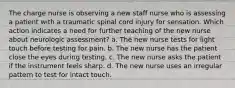 The charge nurse is observing a new staff nurse who is assessing a patient with a traumatic spinal cord injury for sensation. Which action indicates a need for further teaching of the new nurse about neurologic assessment? a. The new nurse tests for light touch before testing for pain. b. The new nurse has the patient close the eyes during testing. c. The new nurse asks the patient if the instrument feels sharp. d. The new nurse uses an irregular pattern to test for intact touch.