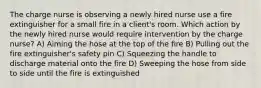 The charge nurse is observing a newly hired nurse use a fire extinguisher for a small fire in a client's room. Which action by the newly hired nurse would require intervention by the charge nurse? A) Aiming the hose at the top of the fire B) Pulling out the fire extinguisher's safety pin C) Squeezing the handle to discharge material onto the fire D) Sweeping the hose from side to side until the fire is extinguished