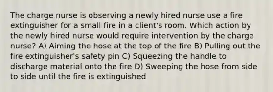 The charge nurse is observing a newly hired nurse use a fire extinguisher for a small fire in a client's room. Which action by the newly hired nurse would require intervention by the charge nurse? A) Aiming the hose at the top of the fire B) Pulling out the fire extinguisher's safety pin C) Squeezing the handle to discharge material onto the fire D) Sweeping the hose from side to side until the fire is extinguished