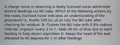 A charge nurse is observing a newly licensed nurse administer enteral feedings via NG tube. Which of the following actions by the newly licensed nurse indicates an understanding of the procedure? A. Instills 100 mL of air into the NG tube after checking for residual. B. Flushes the NG tube with 0.9% sodium chloride irrigation every 2 hr C. Adds 20 mL of blue dye to each feeding to help detect aspiration D. Keeps the head of the bed elevated to 45 degrees for 1 hr after feedings