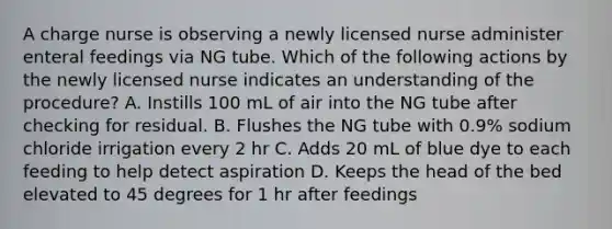 A charge nurse is observing a newly licensed nurse administer enteral feedings via NG tube. Which of the following actions by the newly licensed nurse indicates an understanding of the procedure? A. Instills 100 mL of air into the NG tube after checking for residual. B. Flushes the NG tube with 0.9% sodium chloride irrigation every 2 hr C. Adds 20 mL of blue dye to each feeding to help detect aspiration D. Keeps the head of the bed elevated to 45 degrees for 1 hr after feedings