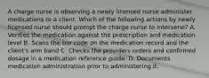 A charge nurse is observing a newly licensed nurse administer medications to a client. Which of the following actions by newly licensed nurse should prompt the charge nurse to intervene? A. Verifies the medication against the prescription and medication level B. Scans the bar code on the medication record and the client's arm band C. Checks the providers orders and confirmed dosage in a medication reference guide. D. Documents medication administration prior to administering it.