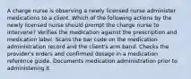 A charge nurse is observing a newly licensed nurse administer medications to a client. Which of the following actions by the newly licensed nurse should prompt the charge nurse to intervene? Verifies the medication against the prescription and medication label. Scans the bar code on the medication administration record and the client's arm band. Checks the provider's orders and confirmed dosage in a medication reference guide. Documents medication administration prior to administering it.