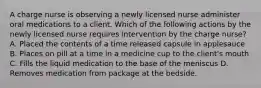 A charge nurse is observing a newly licensed nurse administer oral medications to a client. Which of the following actions by the newly licensed nurse requires intervention by the charge nurse? A. Placed the contents of a time released capsule in applesauce B. Places on pill at a time in a medicine cup to the client's mouth C. Fills the liquid medication to the base of the meniscus D. Removes medication from package at the bedside.