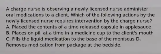 A charge nurse is observing a newly licensed nurse administer oral medications to a client. Which of the following actions by the newly licensed nurse requires intervention by the charge nurse? A. Placed the contents of a time released capsule in applesauce B. Places on pill at a time in a medicine cup to the client's mouth C. Fills the liquid medication to the base of the meniscus D. Removes medication from package at the bedside.