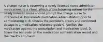 A charge nurse is observing a newly licensed nurse administer medications to a client. Which of the following actions by the newly licensed nurse should prompt the charge nurse to intervene? A. Documents medication administration prior to administering it. B. Checks the provider's orders and confirmed dosage in a medication reference guide C. Verifies the medication against the prescription and medication label. D. Scans the bar code on the medication administration record and the client's arm band.