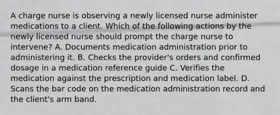 A charge nurse is observing a newly licensed nurse administer medications to a client. Which of the following actions by the newly licensed nurse should prompt the charge nurse to intervene? A. Documents medication administration prior to administering it. B. Checks the provider's orders and confirmed dosage in a medication reference guide C. Verifies the medication against the prescription and medication label. D. Scans the bar code on the medication administration record and the client's arm band.