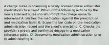 A charge nurse is observing a newly licensed nurse administer medications to a client. Which of the following actions by the newly licensed nurse should prompt the charge nurse to intervene? A. Verifies the medication against the prescription and medication label. B. Scans the bar code on the medication administration record and the client's arm band. C. Checks the provider's orders and confirmed dosage in a medication reference guide. D. Documents medication administration prior to administering it.