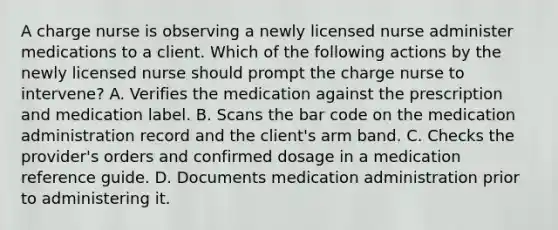 A charge nurse is observing a newly licensed nurse administer medications to a client. Which of the following actions by the newly licensed nurse should prompt the charge nurse to intervene? A. Verifies the medication against the prescription and medication label. B. Scans the bar code on the medication administration record and the client's arm band. C. Checks the provider's orders and confirmed dosage in a medication reference guide. D. Documents medication administration prior to administering it.