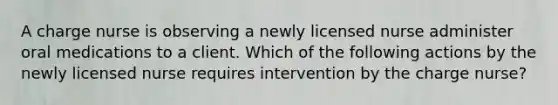 A charge nurse is observing a newly licensed nurse administer oral medications to a client. Which of the following actions by the newly licensed nurse requires intervention by the charge nurse?