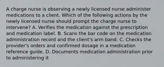 A charge nurse is observing a newly licensed nurse administer medications to a client. Which of the following actions by the newly licensed nurse should prompt the charge nurse to intervene? A. Verifies the medication against the prescription and medication label. B. Scans the bar code on the medication administration record and the client's arm band. C. Checks the provider's orders and confirmed dosage in a medication reference guide. D. Documents medication administration prior to administering it