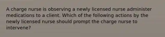 A charge nurse is observing a newly licensed nurse administer medications to a client. Which of the following actions by the newly licensed nurse should prompt the charge nurse to intervene?