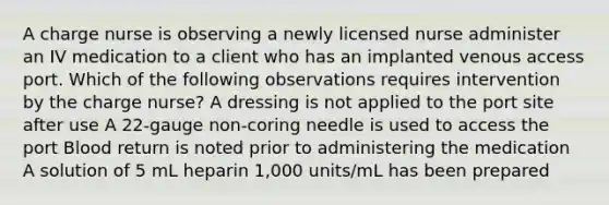 A charge nurse is observing a newly licensed nurse administer an IV medication to a client who has an implanted venous access port. Which of the following observations requires intervention by the charge nurse? A dressing is not applied to the port site after use A 22-gauge non-coring needle is used to access the port Blood return is noted prior to administering the medication A solution of 5 mL heparin 1,000 units/mL has been prepared