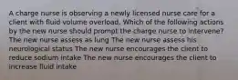 A charge nurse is observing a newly licensed nurse care for a client with fluid volume overload. Which of the following actions by the new nurse should prompt the charge nurse to intervene? The new nurse assess as lung The new nurse assess his neurological status The new nurse encourages the client to reduce sodium intake The new nurse encourages the client to increase fluid intake