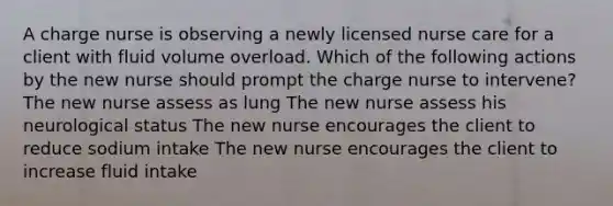 A charge nurse is observing a newly licensed nurse care for a client with fluid volume overload. Which of the following actions by the new nurse should prompt the charge nurse to intervene? The new nurse assess as lung The new nurse assess his neurological status The new nurse encourages the client to reduce sodium intake The new nurse encourages the client to increase fluid intake