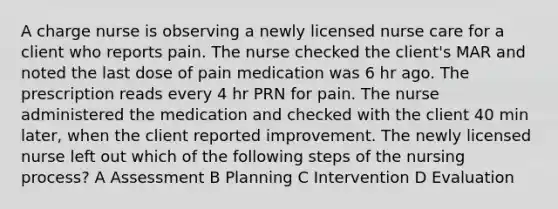 A charge nurse is observing a newly licensed nurse care for a client who reports pain. The nurse checked the client's MAR and noted the last dose of pain medication was 6 hr ago. The prescription reads every 4 hr PRN for pain. The nurse administered the medication and checked with the client 40 min later, when the client reported improvement. The newly licensed nurse left out which of the following steps of the nursing process? A Assessment B Planning C Intervention D Evaluation