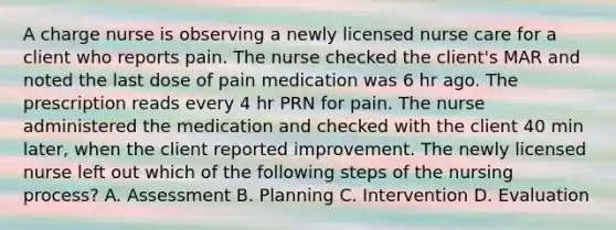 A charge nurse is observing a newly licensed nurse care for a client who reports pain. The nurse checked the client's MAR and noted the last dose of pain medication was 6 hr ago. The prescription reads every 4 hr PRN for pain. The nurse administered the medication and checked with the client 40 min later, when the client reported improvement. The newly licensed nurse left out which of the following steps of the nursing process? A. Assessment B. Planning C. Intervention D. Evaluation