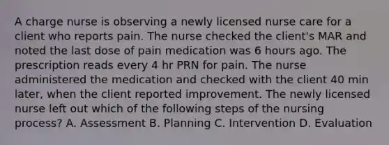 A charge nurse is observing a newly licensed nurse care for a client who reports pain. The nurse checked the client's MAR and noted the last dose of pain medication was 6 hours ago. The prescription reads every 4 hr PRN for pain. The nurse administered the medication and checked with the client 40 min later, when the client reported improvement. The newly licensed nurse left out which of the following steps of the nursing process? A. Assessment B. Planning C. Intervention D. Evaluation