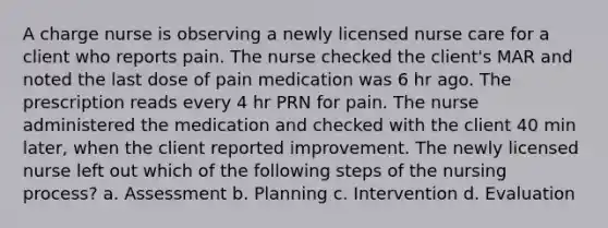 A charge nurse is observing a newly licensed nurse care for a client who reports pain. The nurse checked the client's MAR and noted the last dose of pain medication was 6 hr ago. The prescription reads every 4 hr PRN for pain. The nurse administered the medication and checked with the client 40 min later, when the client reported improvement. The newly licensed nurse left out which of the following steps of the nursing process? a. Assessment b. Planning c. Intervention d. Evaluation