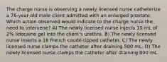 The charge nurse is observing a newly licensed nurse catheterize a 76-year-old male client admitted with an enlarged prostate. Which action observed would indicate to the charge nurse the need to intervene? A) The newly licensed nurse injects 10 mL of 2% lidocaine gel into the client's urethra. B) The newly licensed nurse inserts a 16 French coudé-tipped catheter. C) The newly licensed nurse clamps the catheter after draining 500 mL. D) The newly licensed nurse clamps the catheter after draining 800 mL.