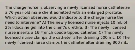 The charge nurse is observing a newly licensed nurse catheterize a 76-year-old male client admitted with an enlarged prostate. Which action observed would indicate to the charge nurse the need to intervene? A) The newly licensed nurse injects 10 mL of 2% lidocaine gel into the client's urethra. B) The newly licensed nurse inserts a 16 French coudé-tipped catheter. C) The newly licensed nurse clamps the catheter after draining 500 mL. D) The newly licensed nurse clamps the catheter after draining 800 mL.