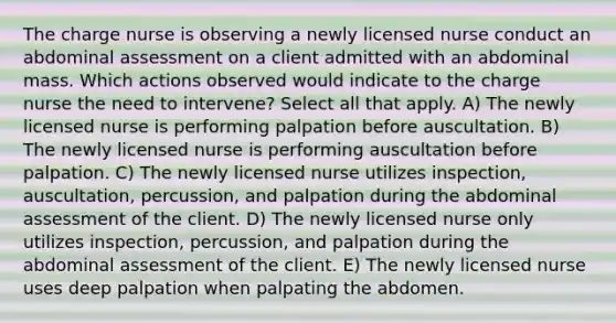 The charge nurse is observing a newly licensed nurse conduct an abdominal assessment on a client admitted with an abdominal mass. Which actions observed would indicate to the charge nurse the need to intervene? Select all that apply. A) The newly licensed nurse is performing palpation before auscultation. B) The newly licensed nurse is performing auscultation before palpation. C) The newly licensed nurse utilizes inspection, auscultation, percussion, and palpation during the abdominal assessment of the client. D) The newly licensed nurse only utilizes inspection, percussion, and palpation during the abdominal assessment of the client. E) The newly licensed nurse uses deep palpation when palpating the abdomen.