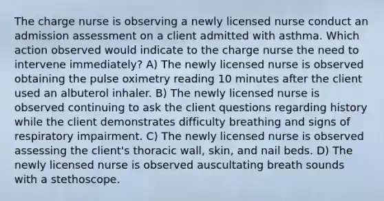 The charge nurse is observing a newly licensed nurse conduct an admission assessment on a client admitted with asthma. Which action observed would indicate to the charge nurse the need to intervene immediately? A) The newly licensed nurse is observed obtaining the pulse oximetry reading 10 minutes after the client used an albuterol inhaler. B) The newly licensed nurse is observed continuing to ask the client questions regarding history while the client demonstrates difficulty breathing and signs of respiratory impairment. C) The newly licensed nurse is observed assessing the client's thoracic wall, skin, and nail beds. D) The newly licensed nurse is observed auscultating breath sounds with a stethoscope.