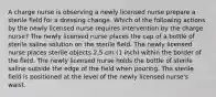 A charge nurse is observing a newly licensed nurse prepare a sterile field for a dressing change. Which of the following actions by the newly licensed nurse requires intervention by the charge nurse? The newly licensed nurse places the cap of a bottle of sterile saline solution on the sterile field. The newly licensed nurse places sterile objects 2.5 cm (1 inch) within the border of the field. The newly licensed nurse holds the bottle of sterile saline outside the edge of the field when pouring. The sterile field is positioned at the level of the newly licensed nurse's waist.