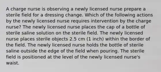 A charge nurse is observing a newly licensed nurse prepare a sterile field for a dressing change. Which of the following actions by the newly licensed nurse requires intervention by the charge nurse? The newly licensed nurse places the cap of a bottle of sterile saline solution on the sterile field. The newly licensed nurse places sterile objects 2.5 cm (1 inch) within the border of the field. The newly licensed nurse holds the bottle of sterile saline outside the edge of the field when pouring. The sterile field is positioned at the level of the newly licensed nurse's waist.