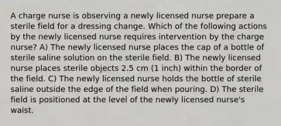 A charge nurse is observing a newly licensed nurse prepare a sterile field for a dressing change. Which of the following actions by the newly licensed nurse requires intervention by the charge nurse? A) The newly licensed nurse places the cap of a bottle of sterile saline solution on the sterile field. B) The newly licensed nurse places sterile objects 2.5 cm (1 inch) within the border of the field. C) The newly licensed nurse holds the bottle of sterile saline outside the edge of the field when pouring. D) The sterile field is positioned at the level of the newly licensed nurse's waist.