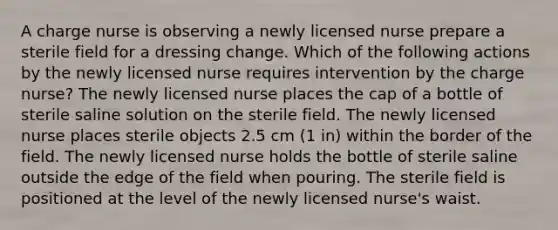 A charge nurse is observing a newly licensed nurse prepare a sterile field for a dressing change. Which of the following actions by the newly licensed nurse requires intervention by the charge nurse? The newly licensed nurse places the cap of a bottle of sterile saline solution on the sterile field. The newly licensed nurse places sterile objects 2.5 cm (1 in) within the border of the field. The newly licensed nurse holds the bottle of sterile saline outside the edge of the field when pouring. The sterile field is positioned at the level of the newly licensed nurse's waist.