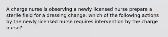 A charge nurse is observing a newly licensed nurse prepare a sterile field for a dressing change. which of the following actions by the newly licensed nurse requires intervention by the charge nurse?