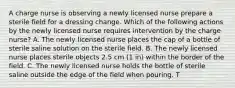 A charge nurse is observing a newly licensed nurse prepare a sterile field for a dressing change. Which of the following actions by the newly licensed nurse requires intervention by the charge nurse? A. The newly licensed nurse places the cap of a bottle of sterile saline solution on the sterile field. B. The newly licensed nurse places sterile objects 2.5 cm (1 in) within the border of the field. C. The newly licensed nurse holds the bottle of sterile saline outside the edge of the field when pouring. T