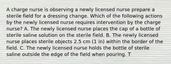 A charge nurse is observing a newly licensed nurse prepare a sterile field for a dressing change. Which of the following actions by the newly licensed nurse requires intervention by the charge nurse? A. The newly licensed nurse places the cap of a bottle of sterile saline solution on the sterile field. B. The newly licensed nurse places sterile objects 2.5 cm (1 in) within the border of the field. C. The newly licensed nurse holds the bottle of sterile saline outside the edge of the field when pouring. T