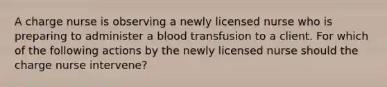 A charge nurse is observing a newly licensed nurse who is preparing to administer a blood transfusion to a client. For which of the following actions by the newly licensed nurse should the charge nurse intervene?