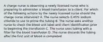 A charge nurse is observing a newly licensed nurse who is preparing to administer a blood transfusion to a client. For which of the following actions by the newly licensed nurse should the charge nurse intervene? A. The nurse selects 0.45% sodium chloride to use to prime the tubing B. The nurse asks another nurse to check the blood unit label and client identification prior to beginning the transfusion C. The nurse uses tubing with a filter for the blood transfusion D. The nurse discards the tubing after the first unit of blood is completed