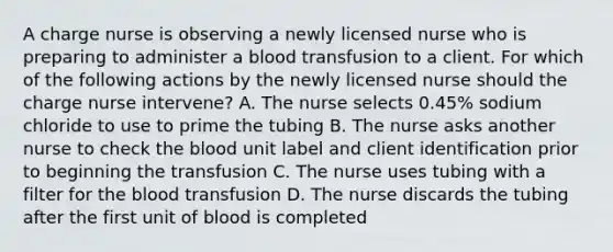 A charge nurse is observing a newly licensed nurse who is preparing to administer a blood transfusion to a client. For which of the following actions by the newly licensed nurse should the charge nurse intervene? A. The nurse selects 0.45% sodium chloride to use to prime the tubing B. The nurse asks another nurse to check the blood unit label and client identification prior to beginning the transfusion C. The nurse uses tubing with a filter for the blood transfusion D. The nurse discards the tubing after the first unit of blood is completed